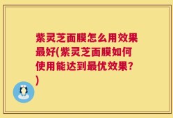 紫灵芝面膜怎么用效果最好(紫灵芝面膜如何使用能达到最优效果？)