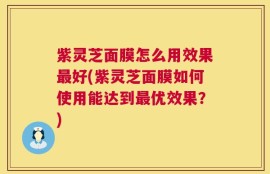 紫灵芝面膜怎么用效果最好(紫灵芝面膜如何使用能达到最优效果？)