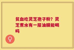 贫血吃灵芝孢子粉？灵芝煮水有一层油膜能喝吗