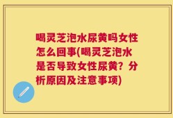 喝灵芝泡水尿黄吗女性怎么回事(喝灵芝泡水是否导致女性尿黄？分析原因及注意事项)