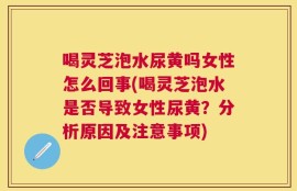 喝灵芝泡水尿黄吗女性怎么回事(喝灵芝泡水是否导致女性尿黄？分析原因及注意事项)