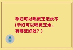 孕妇可以喝灵芝泡水不(孕妇可以喝灵芝水，有哪些好处？)