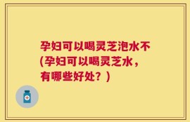 孕妇可以喝灵芝泡水不(孕妇可以喝灵芝水，有哪些好处？)
