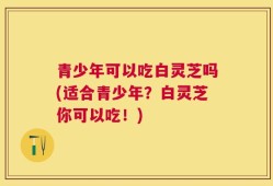 青少年可以吃白灵芝吗(适合青少年？白灵芝你可以吃！)
