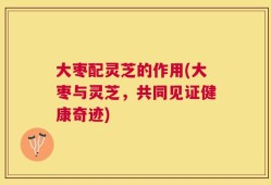 大枣配灵芝的作用(大枣与灵芝，共同见证健康奇迹)