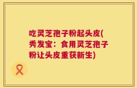 吃灵芝孢子粉起头皮(秀发宝：食用灵芝孢子粉让头皮重获新生)