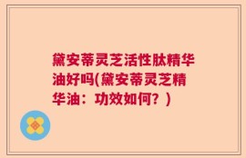 黛安蒂灵芝活性肽精华油好吗(黛安蒂灵芝精华油：功效如何？)