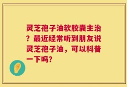 灵芝孢子油软胶囊主治？最近经常听到朋友说灵芝孢子油，可以科普一下吗？