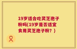 19岁适合吃灵芝孢子粉吗(19岁是否适宜食用灵芝孢子粉？)