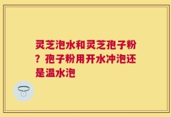 灵芝泡水和灵芝孢子粉？孢子粉用开水冲泡还是温水泡