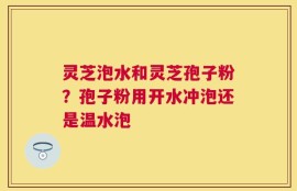 灵芝泡水和灵芝孢子粉？孢子粉用开水冲泡还是温水泡