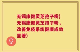 无锡康健灵芝孢子粉(无锡康健灵芝孢子粉，改善免疫系统健康成效显著)