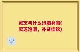 灵芝与什么泡酒补肾(灵芝泡酒，补肾佳饮)