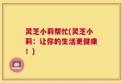 灵芝小莉帮忙(灵芝小莉：让你的生活更健康！)