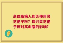 高血脂病人能否使用灵芝孢子粉？探讨灵芝孢子粉对高血脂的影响？