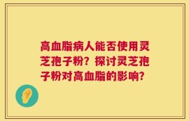 高血脂病人能否使用灵芝孢子粉？探讨灵芝孢子粉对高血脂的影响？