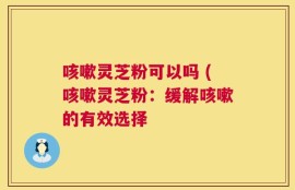 咳嗽灵芝粉可以吗 (咳嗽灵芝粉：缓解咳嗽的有效选择