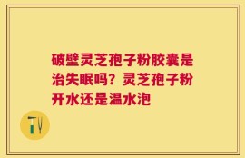破壁灵芝孢子粉胶囊是治失眠吗？灵芝孢子粉开水还是温水泡