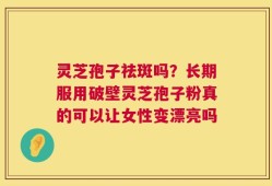 灵芝孢子祛斑吗？长期服用破壁灵芝孢子粉真的可以让女性变漂亮吗