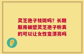 灵芝孢子祛斑吗？长期服用破壁灵芝孢子粉真的可以让女性变漂亮吗
