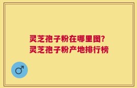 灵芝孢子粉在哪里图？灵芝孢子粉产地排行榜