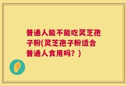 普通人能不能吃灵芝孢子粉(灵芝孢子粉适合普通人食用吗？)