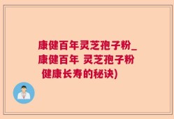 康健百年灵芝孢子粉_康健百年 灵芝孢子粉 健康长寿的秘诀)