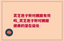 灵芝孢子粉对胰腺有效吗_灵芝孢子粉对胰腺健康的潜在益处