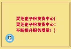 灵芝孢子粉发货中心(灵芝孢子粉发货中心：不断提升服务质量！)