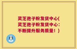 灵芝孢子粉发货中心(灵芝孢子粉发货中心：不断提升服务质量！)