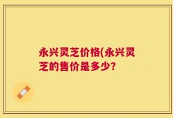 永兴灵芝价格(永兴灵芝的售价是多少？