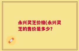 永兴灵芝价格(永兴灵芝的售价是多少？