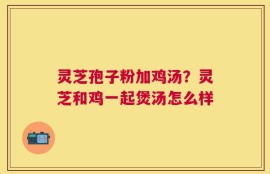 灵芝孢子粉加鸡汤？灵芝和鸡一起煲汤怎么样
