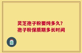 灵芝孢子粉要炖多久？孢子粉保质期多长时间