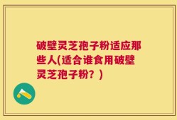 破壁灵芝孢子粉适应那些人(适合谁食用破壁灵芝孢子粉？)