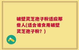 破壁灵芝孢子粉适应那些人(适合谁食用破壁灵芝孢子粉？)