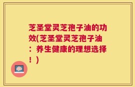 芝圣堂灵芝孢子油的功效(芝圣堂灵芝孢子油：养生健康的理想选择！)