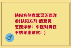 扶阳方剂鹿茸灵芝西洋参(扶阳方剂-鹿茸灵芝西洋参：中医对男性不妨考虑试试！)
