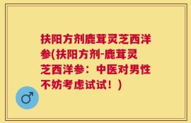 扶阳方剂鹿茸灵芝西洋参(扶阳方剂-鹿茸灵芝西洋参：中医对男性不妨考虑试试！)