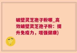 破壁灵芝孢子粉哪_高效破壁灵芝孢子粉：提升免疫力，增强健康)