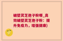 破壁灵芝孢子粉哪_高效破壁灵芝孢子粉：提升免疫力，增强健康)