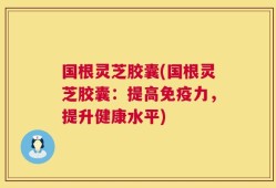 国根灵芝胶囊(国根灵芝胶囊：提高免疫力，提升健康水平)