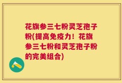 花旗参三七粉灵芝孢子粉(提高免疫力！花旗参三七粉和灵芝孢子粉的完美组合)