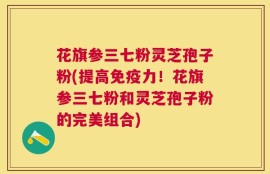 花旗参三七粉灵芝孢子粉(提高免疫力！花旗参三七粉和灵芝孢子粉的完美组合)