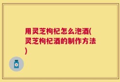 用灵芝枸杞怎么泡酒(灵芝枸杞酒的制作方法)