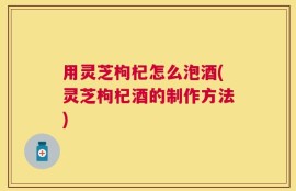 用灵芝枸杞怎么泡酒(灵芝枸杞酒的制作方法)