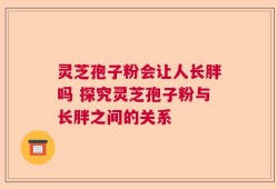 灵芝孢子粉会让人长胖吗 探究灵芝孢子粉与长胖之间的关系