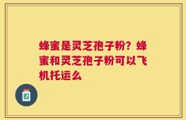 蜂蜜是灵芝孢子粉？蜂蜜和灵芝孢子粉可以飞机托运么
