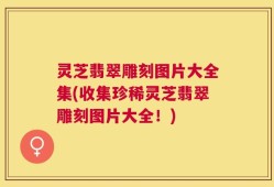灵芝翡翠雕刻图片大全集(收集珍稀灵芝翡翠雕刻图片大全！)