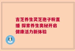 吉芝养生灵芝孢子粉直播 探索养生奥秘开启健康活力新体验